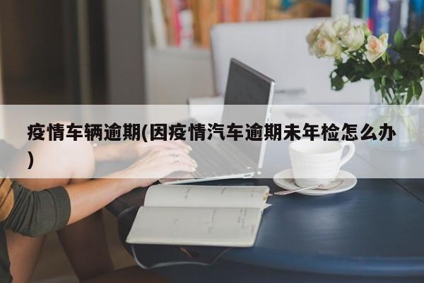 疫情车辆逾期(因疫情汽车逾期未年检怎么办)