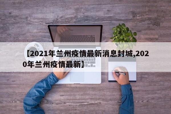 【2021年兰州疫情最新消息封城,2020年兰州疫情最新】