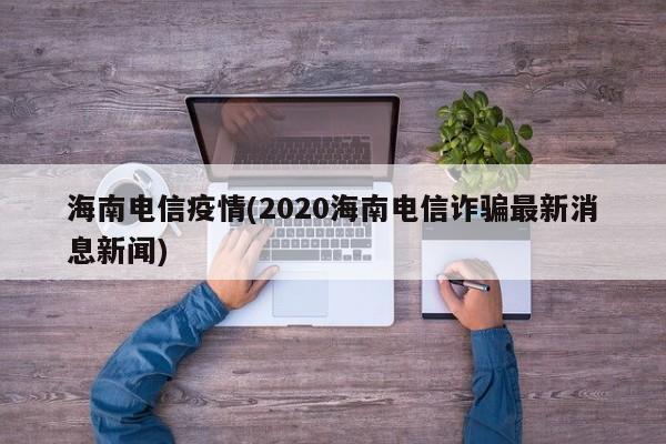 海南电信疫情(2020海南电信诈骗最新消息新闻)