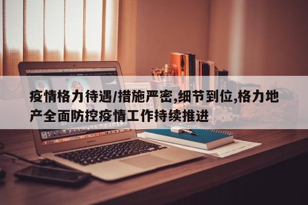 疫情格力待遇/措施严密,细节到位,格力地产全面防控疫情工作持续推进