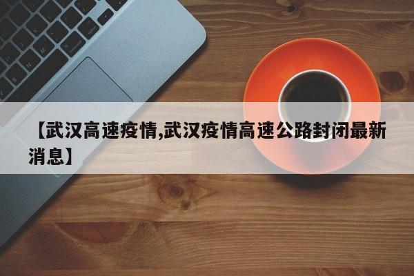 【武汉高速疫情,武汉疫情高速公路封闭最新消息】