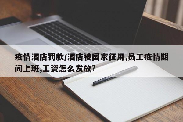 疫情酒店罚款/酒店被国家征用,员工疫情期间上班,工资怎么发放?