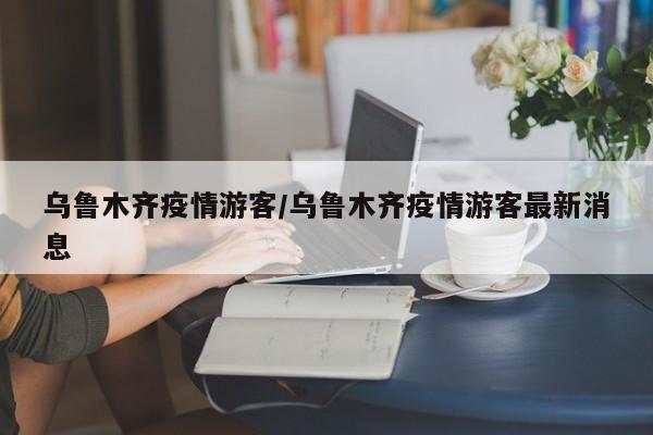 乌鲁木齐疫情游客/乌鲁木齐疫情游客最新消息