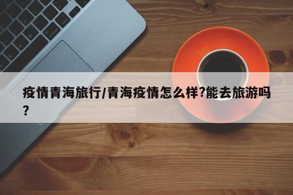 疫情青海旅行/青海疫情怎么样?能去旅游吗?