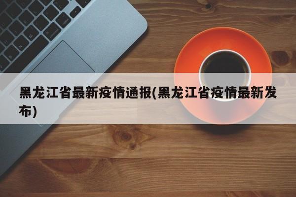 黑龙江省最新疫情通报(黑龙江省疫情最新发布)
