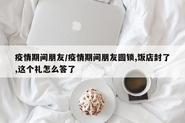 疫情期间朋友/疫情期间朋友圆锁,饭店封了,这个礼怎么答了