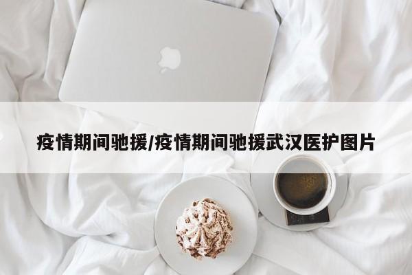 疫情期间驰援/疫情期间驰援武汉医护图片
