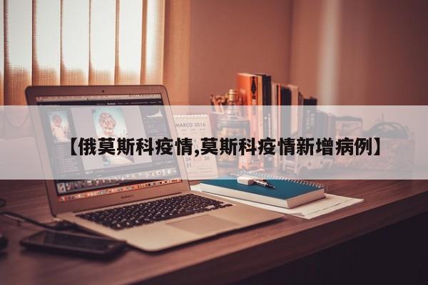 【俄莫斯科疫情,莫斯科疫情新增病例】