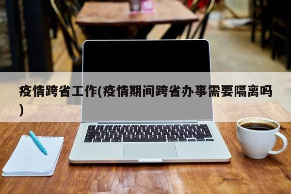 疫情跨省工作(疫情期间跨省办事需要隔离吗)