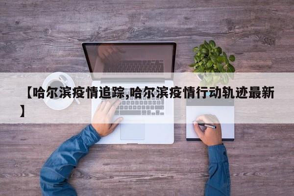 【哈尔滨疫情追踪,哈尔滨疫情行动轨迹最新】