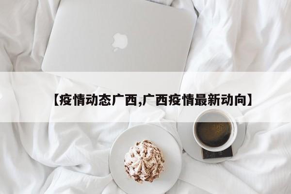 【疫情动态广西,广西疫情最新动向】