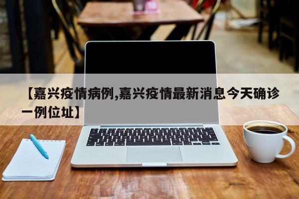 【嘉兴疫情病例,嘉兴疫情最新消息今天确诊一例位址】