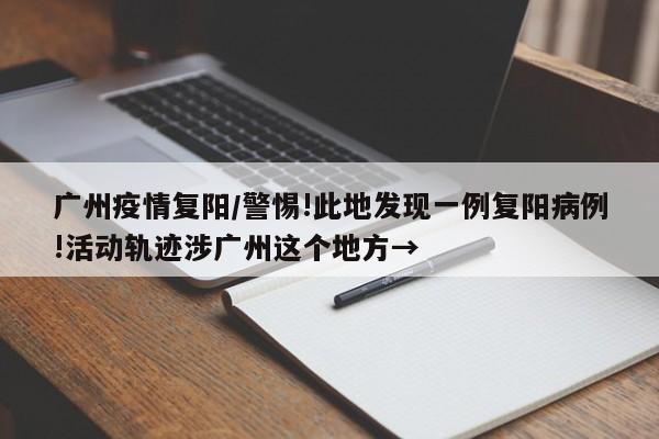 广州疫情复阳/警惕!此地发现一例复阳病例!活动轨迹涉广州这个地方→