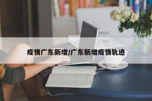 疫情广东新增/广东新增疫情轨迹