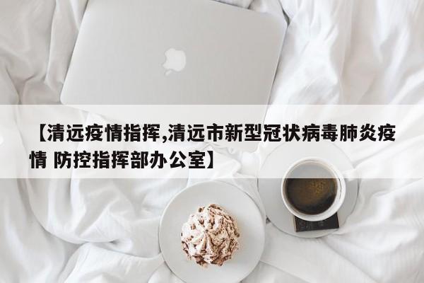 【清远疫情指挥,清远市新型冠状病毒肺炎疫情 防控指挥部办公室】