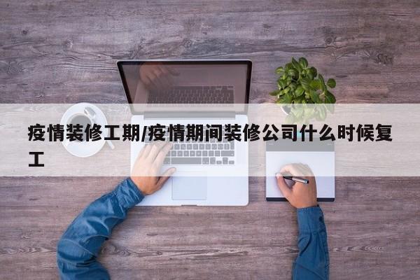 疫情装修工期/疫情期间装修公司什么时候复工