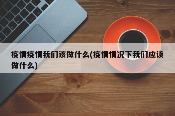 疫情疫情我们该做什么(疫情情况下我们应该做什么)