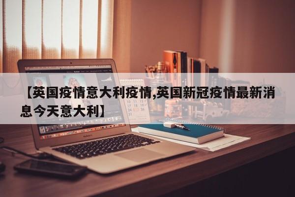 【英国疫情意大利疫情,英国新冠疫情最新消息今天意大利】