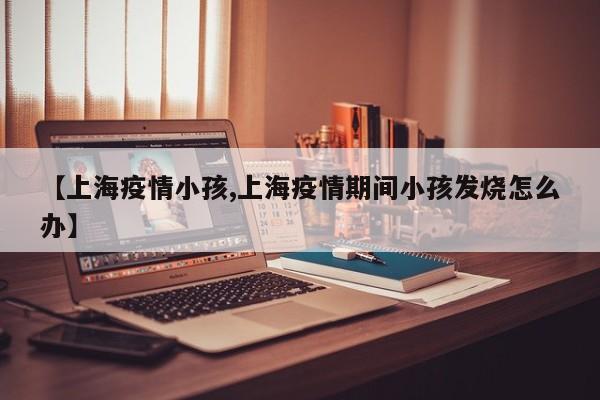 【上海疫情小孩,上海疫情期间小孩发烧怎么办】