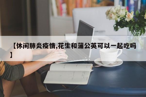 【休闲肺炎疫情,花生和蒲公英可以一起吃吗】