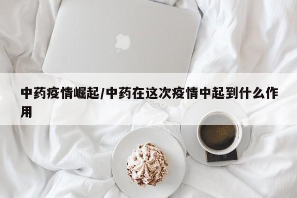 中药疫情崛起/中药在这次疫情中起到什么作用