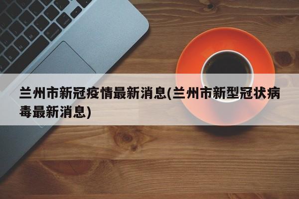 兰州市新冠疫情最新消息(兰州市新型冠状病毒最新消息)