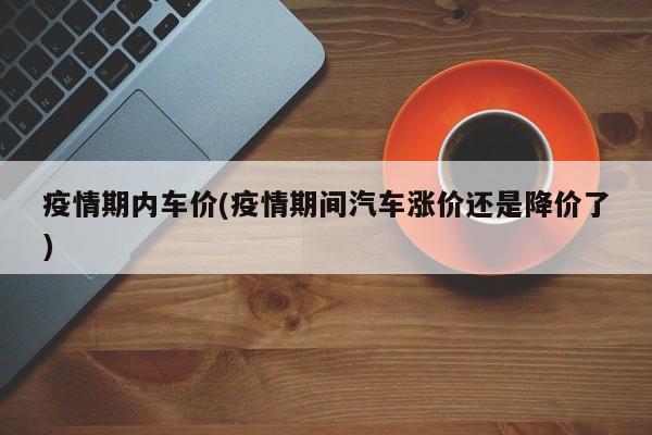 疫情期内车价(疫情期间汽车涨价还是降价了)