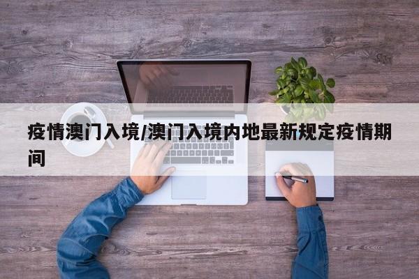 疫情澳门入境/澳门入境内地最新规定疫情期间