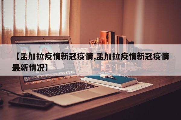 【孟加拉疫情新冠疫情,孟加拉疫情新冠疫情最新情况】