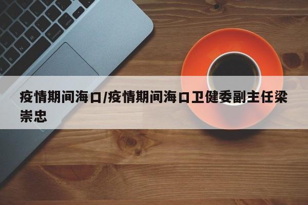 疫情期间海口/疫情期间海口卫健委副主任梁崇忠