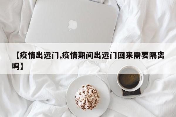 【疫情出远门,疫情期间出远门回来需要隔离吗】