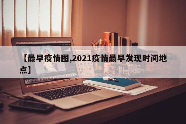 【最早疫情图,2021疫情最早发现时间地点】