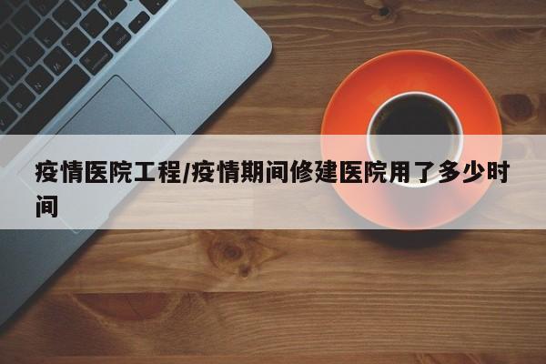 疫情医院工程/疫情期间修建医院用了多少时间