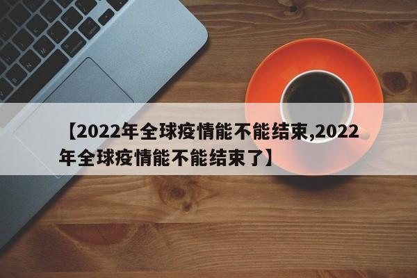 【2022年全球疫情能不能结束,2022年全球疫情能不能结束了】