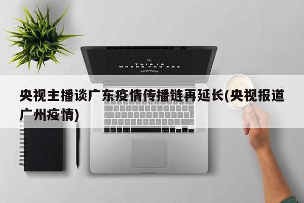 央视主播谈广东疫情传播链再延长(央视报道广州疫情)