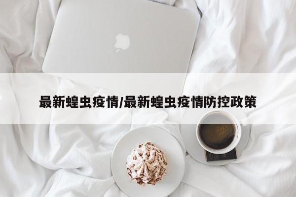 最新蝗虫疫情/最新蝗虫疫情防控政策