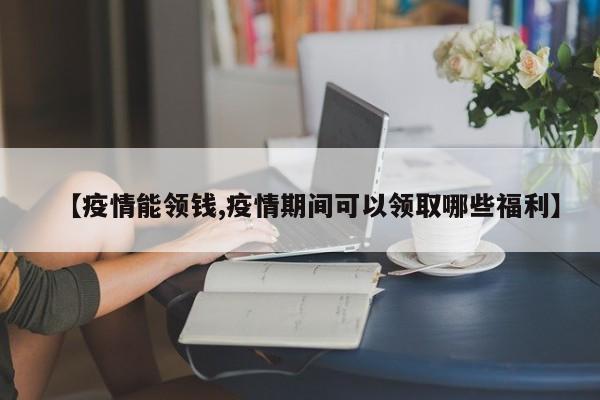 【疫情能领钱,疫情期间可以领取哪些福利】