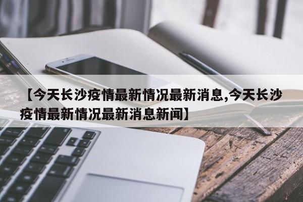 【今天长沙疫情最新情况最新消息,今天长沙疫情最新情况最新消息新闻】