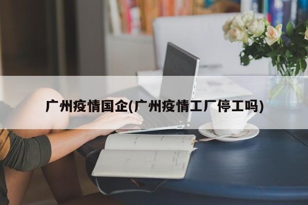 广州疫情国企(广州疫情工厂停工吗)