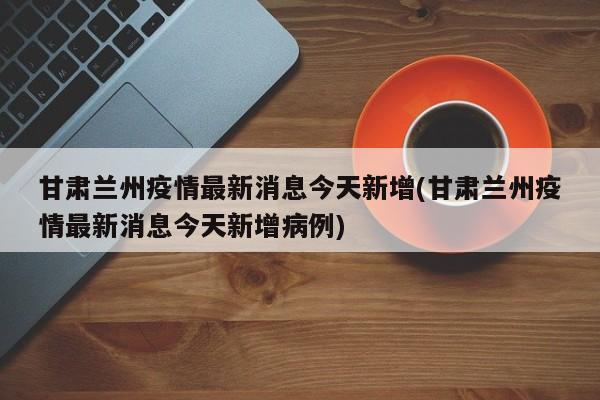 甘肃兰州疫情最新消息今天新增(甘肃兰州疫情最新消息今天新增病例)