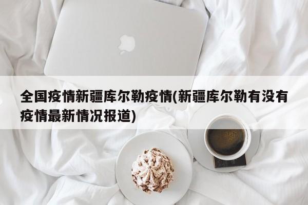 全国疫情新疆库尔勒疫情(新疆库尔勒有没有疫情最新情况报道)