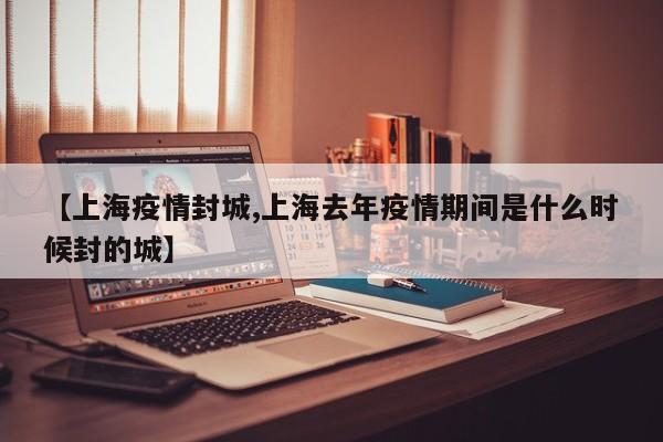 【上海疫情封城,上海去年疫情期间是什么时候封的城】