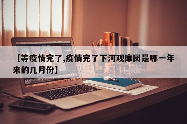 【等疫情完了,疫情完了下河观摩团是哪一年来的几月份】