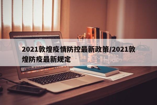 2021敦煌疫情防控最新政策/2021敦煌防疫最新规定