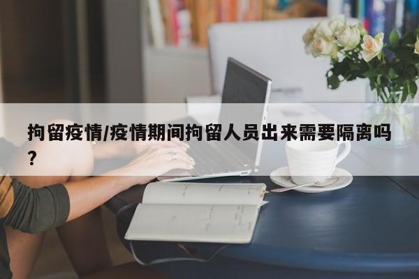 拘留疫情/疫情期间拘留人员出来需要隔离吗?
