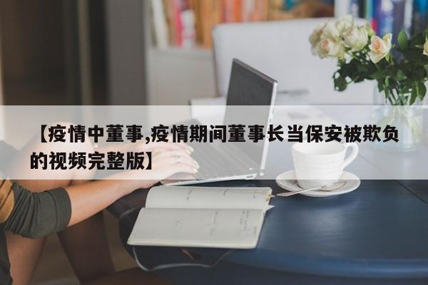 【疫情中董事,疫情期间董事长当保安被欺负的视频完整版】