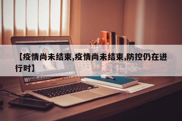 【疫情尚未结束,疫情尚未结束,防控仍在进行时】